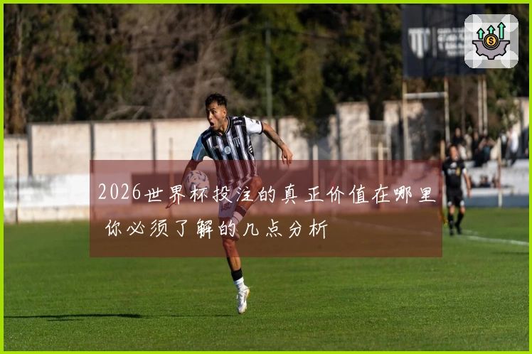 2026世界杯投注的真正价值在哪里 你必须了解的几点分析
