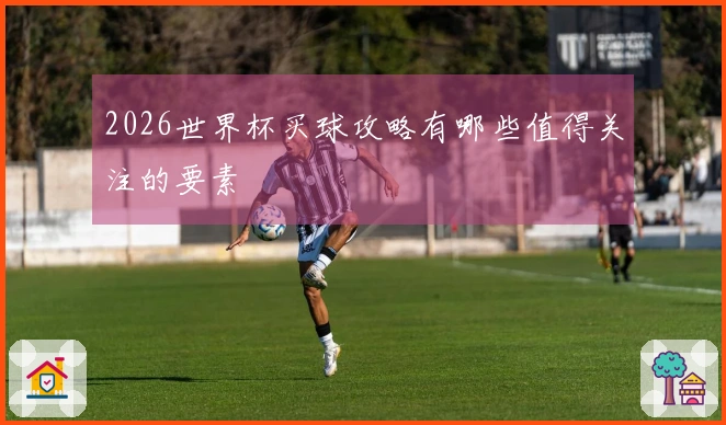 2026世界杯买球攻略有哪些值得关注的要素